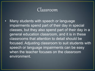 • Many students with speech or language
impairments spend part of their day in special
classes, but they also spend part of their day in a
general education classroom, and it is in these
classrooms that attention to detail should be
focused. Adjusting classroom to suit students with
speech or language impairments can be easy
when the teacher focuses on the classroom
environment.
Classroom
 