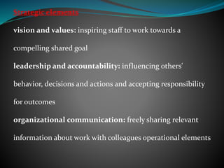 Strategic elements
vision and values: inspiring staff to work towards a
compelling shared goal
leadership and accountability: influencing others'
behavior, decisions and actions and accepting responsibility
for outcomes
organizational communication: freely sharing relevant
information about work with colleagues operational elements
 
