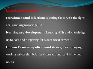 Operational elements
recruitment and selection: selecting those with the right
skills and organizational fit
learning and development: keeping skills and knowledge
up to date and preparing for career advancement
Human Resources policies and strategies: employing
work practices that balance organizational and individual
needs
 