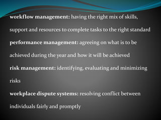 workflow management: having the right mix of skills,
support and resources to complete tasks to the right standard
performance management: agreeing on what is to be
achieved during the year and how it will be achieved
risk management: identifying, evaluating and minimizing
risks
workplace dispute systems: resolving conflict between
individuals fairly and promptly
 