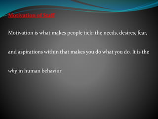 Motivation of Staff
Motivation is what makes people tick: the needs, desires, fear,
and aspirations within that makes you do what you do. It is the
why in human behavior
 