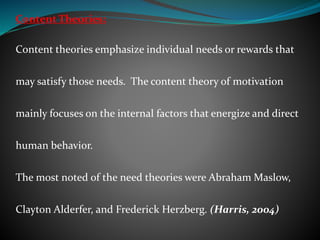 Content Theories:
Content theories emphasize individual needs or rewards that
may satisfy those needs. The content theory of motivation
mainly focuses on the internal factors that energize and direct
human behavior.
The most noted of the need theories were Abraham Maslow,
Clayton Alderfer, and Frederick Herzberg. (Harris, 2004)
 