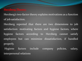 Herzberg Theory:
Herzberg’s two-factor theory explains motivations as a function
of job satisfaction.
Herzberg reported that there are two dimensions to job
satisfaction: motivating factors and hygiene factors, where
hygiene factors according to Herzberg cannot satisfy
employees but can minimize dissatisfaction, if handled
properly.
Hygiene factors include company policies, salary,
interpersonal relations
 