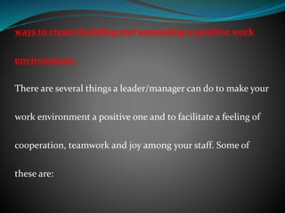 ways to create building and sustaining a positive work
environment:
There are several things a leader/manager can do to make your
work environment a positive one and to facilitate a feeling of
cooperation, teamwork and joy among your staff. Some of
these are:
 