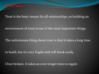 Build Trust
Trust is the basic tenant for all relationships, so building an
environment of trust is one of the most important things.
The unfortunate thing about trust is that it takes a long time
to build, but it's very fragile and will break easily.
Once broken, it takes an even longer time to regain
 