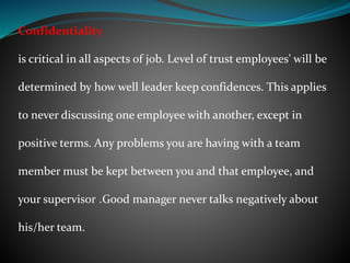 Confidentiality
is critical in all aspects of job. Level of trust employees' will be
determined by how well leader keep confidences. This applies
to never discussing one employee with another, except in
positive terms. Any problems you are having with a team
member must be kept between you and that employee, and
your supervisor .Good manager never talks negatively about
his/her team.
 