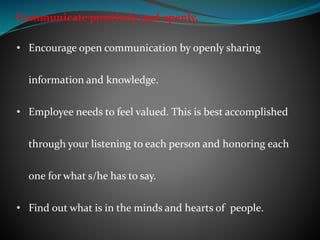 Communicate positively and openly.
• Encourage open communication by openly sharing
information and knowledge.
• Employee needs to feel valued. This is best accomplished
through your listening to each person and honoring each
one for what s/he has to say.
• Find out what is in the minds and hearts of people.
 