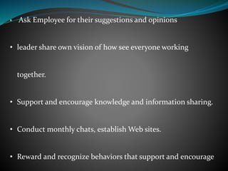 • Ask Employee for their suggestions and opinions
• leader share own vision of how see everyone working
together.
• Support and encourage knowledge and information sharing.
• Conduct monthly chats, establish Web sites.
• Reward and recognize behaviors that support and encourage
 