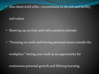 • Also share work ethic, commitment to the job and facility,
and values.
• Showing up on time and with a positive attitude
• “Focusing on work and leaving personal issues outside the
workplace.” Seeing your work as an opportunity for
continuous personal growth and lifelong learning.
 