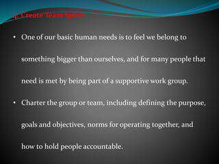4. Create Team Spirit
• One of our basic human needs is to feel we belong to
something bigger than ourselves, and for many people that
need is met by being part of a supportive work group.
• Charter the group or team, including defining the purpose,
goals and objectives, norms for operating together, and
how to hold people accountable.
 