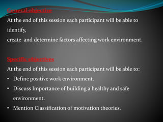 General objective
At the end of this session each participant will be able to
identify,
create and determine factors affecting work environment.
Specific objectives
At the end of this session each participant will be able to:
• Define positive work environment.
• Discuss Importance of building a healthy and safe
environment.
• Mention Classification of motivation theories.
 