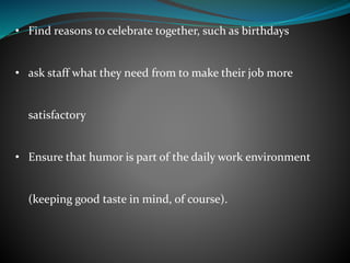 • Find reasons to celebrate together, such as birthdays
• ask staff what they need from to make their job more
satisfactory
• Ensure that humor is part of the daily work environment
(keeping good taste in mind, of course).
 