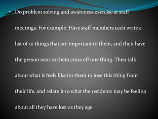 • Do problem solving and awareness exercise at staff
meetings. For example: Have staff members each write a
list of 10 things that are important to them, and then have
the person next to them cross off one thing. Then talk
about what it feels like for them to lose this thing from
their life, and relate it to what the residents may be feeling
about all they have lost as they age
 