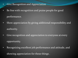 • Give Recognition and Appreciation
• Be free with recognition and praise people for good
performance.
• Show appreciation by giving additional responsibility and
authority.
• Give recognition and appreciation to everyone at every
opportunity.
• Recognizing excellent job performance and attitude, and
showing appreciation for these things .
 