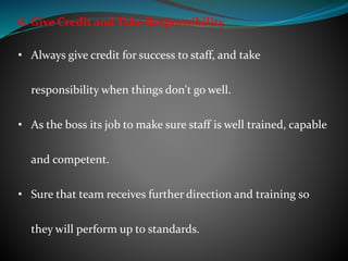 6. Give Credit and Take Responsibility
• Always give credit for success to staff, and take
responsibility when things don't go well.
• As the boss its job to make sure staff is well trained, capable
and competent.
• Sure that team receives further direction and training so
they will perform up to standards.
 