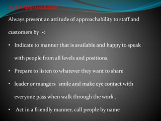 7. Be Approachable
Always present an attitude of approachability to staff and
customers by :-
• Indicate to manner that is available and happy to speak
with people from all levels and positions.
• Prepare to listen to whatever they want to share
• leader or mangers smile and make eye contact with
everyone pass when walk through the work .
• Act in a friendly manner, call people by name
 