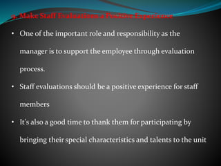 9. Make Staff Evaluations a Positive Experience
• One of the important role and responsibility as the
manager is to support the employee through evaluation
process.
• Staff evaluations should be a positive experience for staff
members
• It's also a good time to thank them for participating by
bringing their special characteristics and talents to the unit
 
