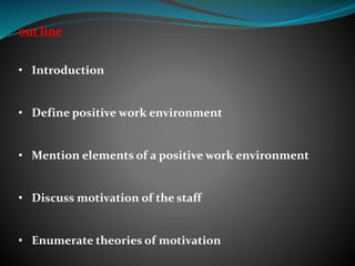 out line
• Introduction
• Define positive work environment
• Mention elements of a positive work environment
• Discuss motivation of the staff
• Enumerate theories of motivation
 
