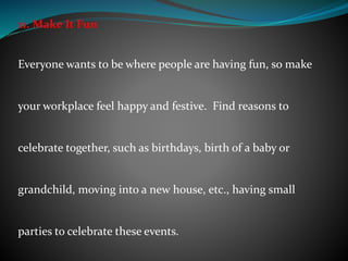 11. Make It Fun
Everyone wants to be where people are having fun, so make
your workplace feel happy and festive. Find reasons to
celebrate together, such as birthdays, birth of a baby or
grandchild, moving into a new house, etc., having small
parties to celebrate these events.
 