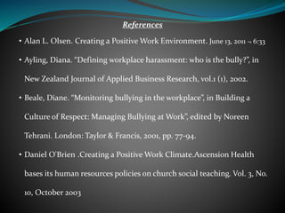References
• Alan L. Olsen. Creating a Positive Work Environment. June 13, 2011 ¬ 6:33
• Ayling, Diana. “Defining workplace harassment: who is the bully?”, in
New Zealand Journal of Applied Business Research, vol.1 (1), 2002.
• Beale, Diane. “Monitoring bullying in the workplace”, in Building a
Culture of Respect: Managing Bullying at Work”, edited by Noreen
Tehrani. London: Taylor & Francis, 2001, pp. 77-94.
• Daniel O'Brien .Creating a Positive Work Climate.Ascension Health
bases its human resources policies on church social teaching. Vol. 3, No.
10, October 2003
 