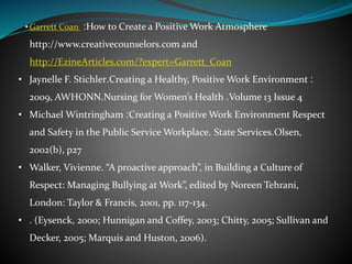 • Garrett Coan :How to Create a Positive Work Atmosphere
http://www.creativecounselors.com and
http://EzineArticles.com/?expert=Garrett_Coan
• Jaynelle F. Stichler.Creating a Healthy, Positive Work Environment :
2009, AWHONN.Nursing for Women’s Health .Volume 13 Issue 4
• Michael Wintringham :Creating a Positive Work Environment Respect
and Safety in the Public Service Workplace. State Services.Olsen,
2002(b), p27
• Walker, Vivienne. “A proactive approach”, in Building a Culture of
Respect: Managing Bullying at Work”, edited by Noreen Tehrani,
London: Taylor & Francis, 2001, pp. 117-134.
• . (Eysenck, 2000; Hunnigan and Coffey, 2003; Chitty, 2005; Sullivan and
Decker, 2005; Marquis and Huston, 2006).
 