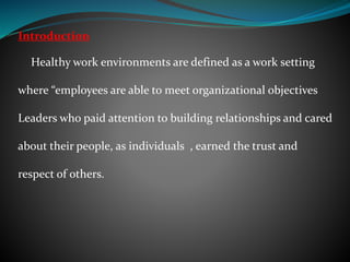 Introduction
Healthy work environments are defined as a work setting
where “employees are able to meet organizational objectives
Leaders who paid attention to building relationships and cared
about their people, as individuals , earned the trust and
respect of others.
 