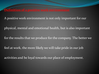 Definition of a positive work environment
A positive work environment is not only important for our
physical, mental and emotional health, but is also important
for the results that we produce for the company. The better we
feel at work, the more likely we will take pride in our job
activities and be loyal towards our place of employment.
 