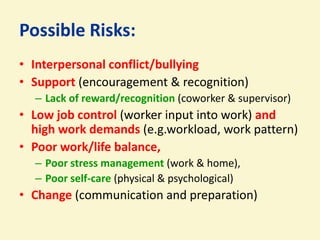 Possible Risks:
• Interpersonal conflict/bullying
• Support (encouragement & recognition)
  – Lack of reward/recognition (coworker & supervisor)
• Low job control (worker input into work) and
  high work demands (e.g.workload, work pattern)
• Poor work/life balance,
  – Poor stress management (work & home),
  – Poor self-care (physical & psychological)
• Change (communication and preparation)
 