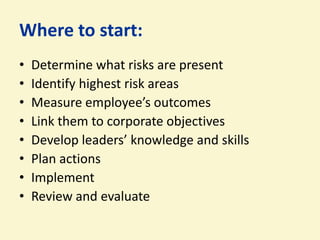 Where to start:
•   Determine what risks are present
•   Identify highest risk areas
•   Measure employee’s outcomes
•   Link them to corporate objectives
•   Develop leaders’ knowledge and skills
•   Plan actions
•   Implement
•   Review and evaluate
 