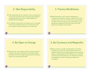 2. Take Responsibility
• Take responsibility for your decisions, actions, and behavior
at work. Be punctual for work and meet project deadlines,
creating less stress and a sense of dependability and
goodwill among colleagues.
• It is difficult to admit when one makes an error or oversight
at work, yet it reinforces how much you value your work,
your integrity, and demonstrates you are trustworthy.
3. Practice Mindfulness
• Mindful practice at work involves increasing your
awareness of the present moment. Instead of running on
autopilot, take time to be mindful of your working space,
be aware of how you feel, give your full attention to the
people you engage with during the day, and be fully
present to the specific work at hand.
4. Be Open to Change
• Change is the only constant. Embrace change instead of
resisting it. Be open and flexible to new ideas, people,
procedures, and technology as opportunities for personal
growth and new professional skills.
5. Be Courteous and Respectful
• Being courteous, friendly, and respectful to coworkers,
managers, and customers makes work life much more
pleasant. Respecting and understanding other personality
styles is compassionate and kind. While no one is perfect
and everyone has bad days, one can always be courteous
and respectful to others. Courtesy and respect are
contagious!
 