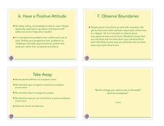 6. Have a Positive Attitude
• Be ready, willing, and available to take on work. People
appreciate openness to go above and beyond with
additional work or help when needed.
• It is inevitable that problems and conflicts will arise at
work. Shifting your prospective from ‘problems’ to
‘challenges’ provides opportunities for growth and
resolution rather than complaints and drama.
7. Observe Boundaries
• People spend a lot of time at work with coworkers. We
get to know each other and learn about each other’s lives
to a degree. Yet it is important to observe good
boundaries at work and at home. Mindfully choose what
you will share and not share about your personal life at
work. Mindfully choose what you will share and not share
about your work life at home.
Take Away
• We learned the definition of workplace culture
• We identified signs of negative and positive workplace
environments
• We identified ways to manage toxic people
• We identified ways you can contribute to a positive workplace
environment
• Additional articles and exercises
–Gandhi
“Be the change you want to see in the world”
(and the workplace)”
 