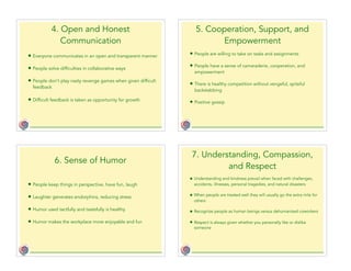 4. Open and Honest
Communication
• Everyone communicates in an open and transparent manner
• People solve difficulties in collaborative ways
• People don’t play nasty revenge games when given difficult
feedback
• Difficult feedback is taken as opportunity for growth
5. Cooperation, Support, and
Empowerment
• People are willing to take on tasks and assignments
• People have a sense of camaraderie, cooperation, and
empowerment
• There is healthy competition without vengeful, spiteful
backstabbing
• Positive gossip
6. Sense of Humor
• People keep things in perspective, have fun, laugh
• Laughter generates endorphins, reducing stress
• Humor used tactfully and tastefully is healthy
• Humor makes the workplace more enjoyable and fun
7. Understanding, Compassion,
and Respect
• Understanding and kindness prevail when faced with challenges,
accidents, illnesses, personal tragedies, and natural disasters
• When people are treated well they will usually go the extra mile for
others
• Recognize people as human beings versus dehumanized coworkers
• Respect is always given whether you personally like or dislike
someone
 