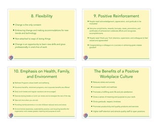 8. Flexibility
• Change is the only constant
• Embracing change and making accommodations for new
trends and technology
• Non-attached to ways of doing things
• Change is an opportunity to learn new skills and grow
professionally in one’s line of work
9. Positive Reinforcement
• People need acknowledgement, appreciation, and gratitude to be
motivated
• Genuine compliments, rewards, bonuses, raises, promotions, and
certificates of achievement celebrate efforts and recognizes
accomplishments
• People need ‘thank you’ from directors, supervisors, and colleagues to feel
valued and appreciated
• Congratulating a colleague on a success or achieving goals creates
goodwill
10. Emphasis on Health, Family,
and Environment
• Wellness Programs values health and wellbeing
• Insurance benefits, retirement programs, and corporate benefits are offered
• Daily lunch breaks and regular vacations are encouraged
• Exercise during breaks or lunch can renew and re-energize the rest of the day
• Take sick time when you are sick
• Providing reimbursements or on-site childcare reduces worry and stress
• Environmental awareness, sustainability practice, and recycling benefits the
organization and creates greater meaning and purpose at work
The Benefits of a Positive
Workplace Culture
• Reduces stress and anxiety
• Increases health and wellness
• Promotes a fulfilling work life and job satisfaction
• Gives a sense of meaning and purpose to your work
• Elicits gratitude, respect, kindness
• Promotes productivity and quality products and services
• Higher staff retention and attracts quality staff to open positions
 