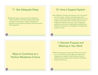 11. Get Adequate Sleep
• Adequate sleep increases emotional intelligence, a
clearer perspective, and helps manage stress. Sleep
promotes a more positive, creative, and proactive
approach to toxic people, providing a more accurate and
clear perspective.
12. Have a Support System
• It is difficult to manage toxic people on your own. We all
have ‘blind spots’, ‘buttons’, and weaknesses when it
comes to dealing with difficult people. Identify one or two
people in your personal life or at work that you trust for
insights and assistance when you need it. Supportive
people can point out your weaknesses and provide new
perspectives, solutions, and strategies for managing toxic
people in at work.
Ways to Contribute to a
Positive Workplace Culture
1. Discover Purpose and
Meaning in Your Work
• Discover the greater purpose and meaning to the work
you do. How does your work affect your department,
organization, or people it serves? Having a sense of
greater purpose cultivates work satisfaction and quality
products and services.
 
