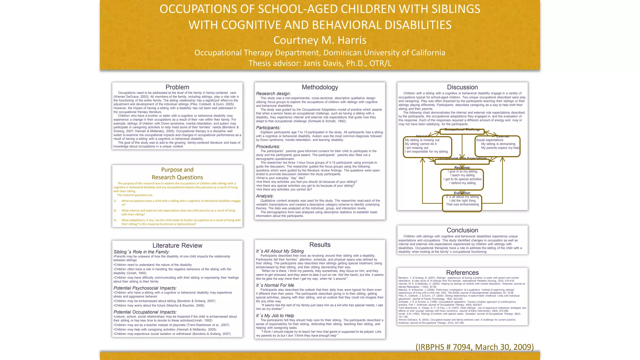 OCCUPATIONS OF SCHOOL-AGED CHILDREN WITH SIBLINGS
WITH COGNITIVE AND BEHAVIORAL DISABILITIES
Courtney M. Harris
Occupational Therapy Department, Dominican University of California
Thesis advisor: Janis Davis, Ph.D., OTR/L
Problem
Occupations need to be addressed at the level of the family in family-centered care
(Werner DeGrace, 2003). All members of the family, including siblings, play a vital role in
the functioning of the entire family. The sibling relationship has a significant effect on the
adjustment and development of the individual siblings (Pike, Coldwell, & Dunn, 2005).
However, the impact of having a sibling with a disability has not been well addressed in
the occupational therapy literature.
Children who have a brother or sister with a cognitive or behavioral disability may
experience a change in their occupations as a result of their role within their family. For
example, siblings of children with Down syndrome, mental retardation, and autism may
participate in caregiving activities to help meet some of their families’ needs (Benderix &
Sivberg, 2007; Hannah & Midlarskly, 2005). Occupational therapy is a discipline well
suited to examine the occupational impacts and changes in occupational performance as a
result of having a sibling with a cognitive or behavioral disability.
The goal of this study was to add to the growing family-centered literature and base of
knowledge about occupations in a unique context.
Methodology
Research design:
This study was a non-experimental, cross-sectional, descriptive qualitative design
utilizing focus groups to explore the occupations of children with siblings with cognitive
and behavioral disabilities.
The study was guided by the Occupational Adaptation model of practice which asserts
that when a person faces an occupational challenge, such as having a sibling with a
disability, they experience internal and external role expectations that guide how they
adapt to that occupational challenge (Schkade & Schultz, 1992).
Participants:
Eighteen participants age 7 to 13 participated in the study. All participants had a sibling
with a cognitive or behavioral disability. Autism was the most common diagnosis followed
by Down syndrome, mental retardation, and learning disability.
Procedures:
The participants’ parents gave informed consent for their child to participate in the
study and the participants gave assent. The participants’ parents also filled out a
demographic questionnaire.
The researcher led three 1-hour focus groups of 3-12 participants using prompts to
guide the discussion. The researcher guided the focus groups using the following
questions which were guided by the literature review findings. The questions were open-
ended to promote discussion between the study participants.
•What is your everyday ‘day’ like?
•Are there any activities you feel you should do because of your sibling?
•Are there any special activities you get to do because of your sibling?
•Are there any activities you cannot do?
Analysis:
Qualitative content analysis was used for this study. The researcher read each of the
verbatim transcriptions and created a descriptive category scheme to identify underlying
themes. The data was analyzed at the individual, group, and interaction levels.
The demographics form was analyzed using descriptive statistics to establish basic
information about the participants.
Discussion
Children with a sibling with a cognitive or behavioral disability engage in a variety of
occupations typical for school-aged children. Two unique occupations described were play
and caregiving. Play was often impacted by the participants teaching their siblings or their
siblings playing differently. Participants described caregiving as a way to help both their
sibling and their parents.
The following chart demonstrates the internal and external role expectations described
by the participants, the occupational adaptations they engaged in, and the evaluation of
this response. Each of the responses required a different amount of energy and may or
may not have been satisfying for the participants.
Occupational Challenge
Internal: External:
My sibling is missing out Social expectations
My sibling cannot do it My sibling is demanding
I am missing out My parents expect my help
I am responsible for my sibling
Occupational Role Expectations
Response:
I give in to my sibling
I teach my sibling
I get to do special activities
I defend my sibling
Evaluation:
It’s all about my sibling
I did the right thing
That was embarrassing
Purpose and
Research Questions
The purpose of this research was to explore the occupations of children with siblings with a
cognitive or behavioral disability and any occupational impacts they perceive as a result of living
with their sibling.
The research questions are:
1) What occupations does a child with a sibling with a cognitive or behavioral disability engage
in?
2) What internal and external role expectations does the child perceive as a result of living
with their sibling?
3) What adaptations, if any, has the child made to his/her occupations as a result of living with
their sibling? Is this response functional or dysfunctional?
Literature Review
Sibling’s Role in the Family:
•Parents may be unaware of how the disability of one child impacts the relationship
between siblings
•Children need to understand the nature of the disability
•Children often have a role in handling the negative behaviors of the sibling with the
disability (Unrah, 1992)
•Children may have difficulty communicating with their sibling or expressing their feelings
about their sibling to their family
Potential Psychosocial Impacts:
•Children who have a sibling with a cognitive or behavioral disability may experience
stress and aggressive behavior
•Children may be embarrassed about sibling (Benderix & Sivberg, 2007)
•Children may worry about the future (Mascha & Boucher, 2006)
Potential Occupational Impacts:
•Leisure, school, social relationships may be impacted if the child is embarrassed about
their sibling or has less time to devote to these activities(Unrah, 1992)
•Children may act as a teacher instead of playmate (Trent-Stainbrook et al., 2007)
•Children may help with caregiving activities (Hannah & Midlarsky, 2005)
•Children may experience social isolation or withdrawal (Benderix & Sivberg, 2007)
Results
It’s All About My Sibling
Participants described their lives as revolving around their sibling with a disability.
Participants felt their families’ attention, schedule, and physical space was defined by
their sibling. The participants also described their siblings getting special treatment, being
embarrassed by their sibling, and their sibling demanding their way.
“When he is there, I think my parents, they sometimes, they focus on him, and they
seem to get stressed, and they seem to take it out on me. Not like harsh, but like, it seems
like he gets his way more than I get my way, when he’s around”
It’s Normal For Me
Participants also described the outlook that their daily lives were typical for them even
if different than their peers. The participants described giving in to their sibling, getting
special activities, playing with their sibling, and an outlook that they could not imagine their
life any other way.
“It seems like the rest of my family just sees him as a kid who has special needs, I see
him as my brother”
It’s My Job to Help
The participants felt they should help care for their sibling. The participants described a
sense of responsibility for their sibling, defending their sibling, teaching their sibling, and
helping with caregiving tasks.
“I think I should maybe try to teach her how that game is supposed to be played. Like,
my parents try to but I don’t think they have enough help”
Conclusion
Children with siblings with cognitive and behavioral disabilities experience unique
expectations and occupations. This study identified changes in occupation as well as
internal and external role expectations experienced by children with siblings with
disabilities. Occupational therapists have a role to address the sibling of the child with a
disability when looking at the family’s occupational functioning.
References
Benderix, Y. & Sivberg, B. (2007). Siblings’ experiences of having a brother or sister with autism and mental
retardation: A case study of 14 siblings from five families. International Pediatric Nursing, 22(5), 410-418.
Hannah, M. E. & Midlarsky, E. (2005). Helping by siblings of children with mental retardation. American Journal on
Mental Retardation, 110(2), 87-99.
Mascha, K. & Boucher, J. (2006). Preliminary investigation of a qualitative method of examining siblings’
experiences of living with a child with ASD. The British Journal of Developmental Disabilities, 52, 19-28.
Pike, A., Coldwell, J. & Dunn, J.F. (2005). Sibling relationships in early/middle childhood: Links with individual
adjustment. Journal of Family Psychology, 19(4), 523-532.
Schkade, J. K. & Schultz, S. (1992). Occupational adaptation: Toward a holistic approach to contemporary
practice, Part 1. American Journal of Occupational Therapy, 46(9), 829-837.
Trent-Stainbrook, A., Kaiser, A. P., & Frey, J. R. (2007). Older siblings’ use of responsive interaction strategies and
effects on their younger siblings with Down syndrome. Journal of Early Intervention, 29(4), 273-286.
Unrah, A.M. (1992). Siblings of children with special needs. Canadian Journal of Occupational Therapy, 59(3),
151-158.
Werner DeGrace, B. (2003). Occupation-based and family-centered care: A challenge for current practice.
American Journal of Occupational Therapy, 57(3), 347-350.
(IRBPHS # 7094, March 30, 2009)
 