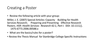 Creating a Poster
• Review the following article with your group:
Miller, J. E. (2007) Special Articles: Capacity Building for Health
Services Research; Preparing and Presenting Effective Research
Posters. HSR: Health Services Research 42:1, Part I. DOI: 10.1111/j.
1475-6773.2006.00588.x
• What are the basics/rules for a poster?
• Review the Thesis Manual for Stanbridge College Specific Instructions
 
