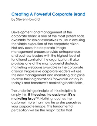 Creating A Powerful Corporate Brandby Steven Howard<br />Development and management of the corporate brand is one of the most potent tools available for senior executives to use in ensuring the viable execution of the corporate vision. Not only does the corporate image management process provide entrepreneurs and business leaders with the highest level of functional control of the organization, it also provides one of the most powerful strategic marketing weapons available in the corporate arsenal. Progressive corporate leaders will use this new management and marketing discipline to drive their organizations forward in victory in today’s and tomorrow’s marketing battlefields.The underlining principle of this discipline is simply this: if it touches the customer, it’s a marketing issue™. Nothing touches the customer more than how he or she perceives your corporate image. This fundamental perception will be the major factor that determines whether the customer will decide to conduct business with you and, more importantly, enter into a long-term and mutually rewarding relationship with your organization.There may be no greater marketing issue than corporate image management in today’s increasingly competitive markets. In short, corporate image management will be a key marketing discipline well into the next century. The ultimate battleground for winning and maintaining customer relationships now takes place in the minds, hearts, emotions and perceptions of the customers.Developing a powerful corporate brand is a circular, continuous, five-phase process that can be applied at any stage of an organization’s development. Unfortunately, the process is usually marketed as a one-off quot;
corporate identity exercisequot;
 which CEOs resort to at times of turmoil, during periods of sweeping change, or when they desire to leave their mark on the organization for future generations.Corporate image management should not be an occasional stimulus that prompts the senior management of the organization to regroup and analyze how to project the quot;
bestquot;
 image for the organization. It should not be a sporadic or irregular process of rethinking key issues facing the company, and then packaging a plan of action items bundled under an inflated quot;
mission statementquot;
 that gets communicated to the people in the organization. It should definitely not be a series of temporary measures that are reactions to market conditions that do not change the primary value systems or conduct of the organization.When organizations start to think quot;
our customers just don’t get it,quot;
 or quot;
if they really knew and understood us, they’d want to be our partner,quot;
 the organization has a corporate image perception problem that is not necessarily going to be fixed through marketing communications. Most likely, the problem requires internal procedures and behavior patterns to change and be communicated through action, not via a media campaign.The consultants who come in and tell you that senior management needs to take time away from their busy schedules to participate in a short-term corporate identity exercise are wrong. This leads to the attitude that the corporate image can be fixed through an assigned task force that will tell the rest of the organization what and how to communicate the corporate identity.Corporate brand management should be the driving force for a continuous process of thinking and evaluation on how the organization can leverage its strengths and its corporate persona to evolve into the kind of organization it desires to be. It is the constant need for self-understanding and systemic feedback from employees, customers, stakeholders and the market place that is at the heart of an authentic corporate image management process. It is also a never-ending process that must be integrated into all aspects of the organization.The five phases of the corporate image management process are:<br />Preliminary Audit, Research and Evaluation <br />Analysis, Strategy, Planning and Development <br />Creative Exploration <br />Refinement and Implementation <br />Monitoring, Managing and Marketing of the Corporate Image <br />Continue Reading<br />Creating A Powerful Corporate Brand<br />