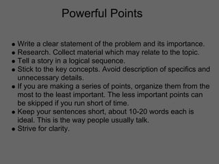 Powerful Points

Write a clear statement of the problem and its importance.
Research. Collect material which may relate to the topic.
Tell a story in a logical sequence.
Stick to the key concepts. Avoid description of specifics and
unnecessary details.
If you are making a series of points, organize them from the
most to the least important. The less important points can
be skipped if you run short of time.
Keep your sentences short, about 10-20 words each is
ideal. This is the way people usually talk.
Strive for clarity.
 