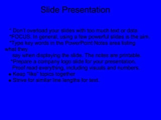 Slide Presentation

 * Don’t overload your slides with too much text or data
 *FOCUS. In general, using a few powerful slides is the aim.
 *Type key words in the PowerPoint Notes area listing
what they
   say when displaying the slide. The notes are printable.
  *Prepare a company logo slide for your presentation.
   Proof read everything, including visuals and numbers.
   Keep “like” topics together
   Strive for similar line lengths for text.
 