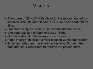 Visuals

A font size of 28 to 34 with a bold font is recommended for
subtitles. The title default size is 44. Use a san serif font for
titles.
Use clear, simple visuals. Don’t confuse the audience.
Use contrast: light on dark or dark on light.
Graphics should make a key concept clearer.
Place your graphics in a similar location within each screen.
To temporarily clear the screen press W or B during the
presentation. Press Enter to resume the presentation.
 