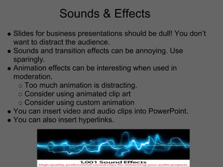 Sounds & Effects
Slides for business presentations should be dull! You don’t
want to distract the audience.
Sounds and transition effects can be annoying. Use
sparingly.
Animation effects can be interesting when used in
moderation.
    Too much animation is distracting.
    Consider using animated clip art
    Consider using custom animation
You can insert video and audio clips into PowerPoint.
You can also insert hyperlinks.
 