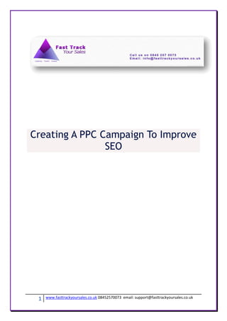 Creating A PPC Campaign To Improve
                SEO




 1   www.fasttrackyoursales.co.uk 08452570073 email: support@fasttrackyoursales.co.uk
 