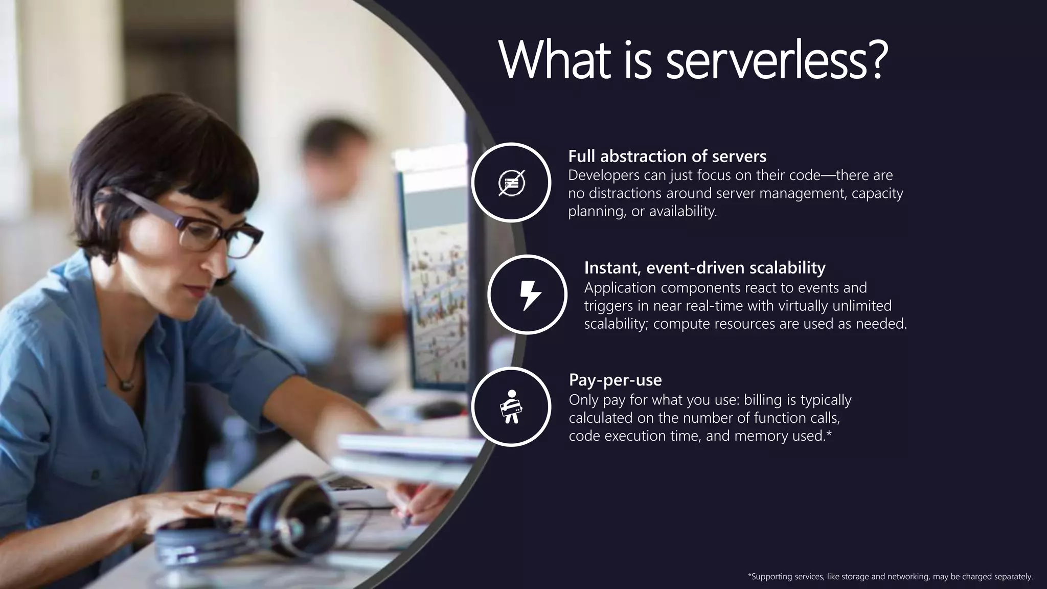 *Supporting services, like storage and networking, may be charged separately.
Pay-per-use
Only pay for what you use: billing is typically
calculated on the number of function calls,
code execution time, and memory used.*
Instant, event-driven scalability
Application components react to events and
triggers in near real-time with virtually unlimited
scalability; compute resources are used as needed.
Full abstraction of servers
Developers can just focus on their code—there are
no distractions around server management, capacity
planning, or availability.
What is serverless?
 