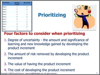 Four factors to consider when prioritizing
    1. Degree of uncertainty - the amount and significance of
       learning and new knowledge gained by developing the
       product increment
    2. The amount of risk removed by developing the product
       increment
    3. The value of having the product increment
    4. The cost of developing the product increment
Copyright © 2008 Russell Pannone – rpannone@WeBeAgile.com. All rights reserved.   12
 