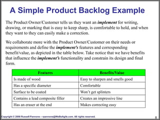 A Simple Product Backlog Example
   The Product Owner/Customer tells us they want an implement for writing,
   drawing, or marking that is easy to keep sharp, is comfortable to hold, and when
   they want to they can easily make a correction.

   We collaborate more with the Product Owner/Customer on their needs or
   requirements and define the implement’s features and corresponding
   benefit/value, as depicted in the table below. Take notice that we have benefits
   that influence the implement’s functionality and constrain its design and final
   form.

                              Features                                            Benefits/Value
          Is made of wood                                         Easy to sharpen and smells good
          Has a specific diameter                                 Comfortable
          Surface to be coated                                    Won’t get splinters
          Contains a lead composite filler                        Creates an impressive line
          Has an eraser at the end                                Makes correcting easy

Copyright © 2008 Russell Pannone – rpannone@WeBeAgile.com. All rights reserved.
                                                                                                    8
 