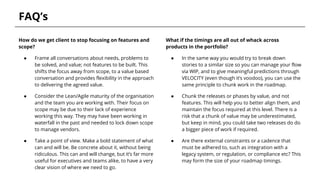 FAQ’s
How do we get client to stop focusing on features and
scope?
● Frame all conversations about needs, problems to
be solved, and value; not features to be built. This
shifts the focus away from scope, to a value based
conversation and provides flexibility in the approach
to delivering the agreed value.
● Consider the Lean/Agile maturity of the organisation
and the team you are working with. Their focus on
scope may be due to their lack of experience
working this way. They may have been working in
waterfall in the past and needed to lock down scope
to manage vendors.
● Take a point of view. Make a bold statement of what
can and will be. Be concrete about it, without being
ridiculous. This can and will change, but it’s far more
useful for executives and teams alike, to have a very
clear vision of where we need to go.
What if the timings are all out of whack across
products in the portfolio?
● In the same way you would try to break down
stories to a similar size so you can manage your flow
via WIP, and to give meaningful predictions through
VELOCITY (even though it’s voodoo), you can use the
same principle to chunk work in the roadmap.
● Chunk the releases or phases by value, and not
features. This will help you to better align them, and
maintain the focus required at this level. There is a
risk that a chunk of value may be underestimated,
but keep in mind, you could take two releases do do
a bigger piece of work if required.
● Are there external constraints or a cadence that
must be adhered to, such as integration with a
legacy system, or regulation, or compliance etc? This
may form the size of your roadmap timings.
 