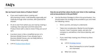 FAQ’s
But we haven’t even done a Product Vision?
● If you aren’t explicit about creating and
documenting a vision, it will develop organically and
implicitly through other activities, with potential for
disaster.
● It’s ok to start from where you are now by creating a
roadmap, then step back and think about the
Product Vision with a view to revise if they are out of
sync.
● A product vision is like a simplified version of a
Business Model Canvas. If you already have a
Business Model Canvas, you can likely define a
Product Vision very easily.
● Link to Product Vision Board
How do we prioritise value chunks over time in the roadmap,
and across products in the portfolio?
● Use the Business Strategy to inform this prioritisation. You
should expect the strategy to be provided to you and meet
the following criteria:
○ Short, succinct, and easy to understand.
○ Takes into consideration: Market forces/changes,
Human / User/ Customer needs, and who the
company is, and will be in the future (identity, and
assets).
○ If you need help creating one of these try these
resources:
■ Link to Strategy Canvas
● More frameworks to come if people
are interested.
■ Mike/ Ian / Jonny
 