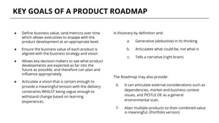 KEY GOALS OF A PRODUCT ROADMAP
● Define business value, (and metrics) over time
which allows executives to engage with the
product development at an appropriate level.
● Ensure the business value of each product is
aligned with the business strategy and vision
● Allows key decision makers to see what product
developments are expected as far into the
future as possible, and therefore can plan and
influence appropriately.
● Articulate a vision that is certain enough to
provide a meaningful tension with the delivery
constraints WHILST being vague enough to
withstand change based on learning
(experience).
The Roadmap may also provide:
6. It can articulate external considerations such as
dependencies, market and business context
issues, and PESTLE DE as a general
environmental scan.
7. Align multiple products so their combined value
is meaningful. (Portfolio version)
Is Visionary by definition and:
a. Generative (abductive) in its thinking
b. Articulates what could be, not what is
c. Tells a narrative (right brain)
 