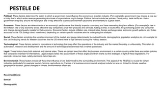 Political: These factors determine the extent to which a government may influence the economy or a certain industry. [For example] a government may impose a new tax
or duty due to which entire revenue generating structures of organizations might change. Political factors include tax policies, Fiscal policy, trade tariffs etc. that a
government may levy around the fiscal year and it may affect the business environment (economic environment) to a great extent.
Economic: These factors are determinants of an economy’s performance that directly impacts a company and have resonating long term effects. [For example] a rise in
the inflation rate of any economy would affect the way companies’ price their products and services. Adding to that, it would affect the purchasing power of a consumer
and change demand/supply models for that economy. Economic factors include inflation rate, interest rates, foreign exchange rates, economic growth patterns etc. It also
accounts for the FDI (foreign direct investment) depending on certain specific industries who’re undergoing this analysis.
Social: These factors scrutinize the social environment of the market, and gauge determinants like cultural trends, demographics, population analytics etc. An example for
this can be buying trends for Western countries like the US where there is high demand during the Holiday season.
Technological: These factors pertain to innovations in technology that may affect the operations of the industry and the market favorably or unfavorably. This refers to
automation, research and development and the amount of technological awareness that a market possesses.
Legal: These factors have both external and internal sides. There are certain laws that affect the business environment in a certain country while there are certain policies
that companies maintain for themselves. Legal analysis takes into account both of these angles and then charts out the strategies in light of these legislations. For
example, consumer laws, safety standards, labor laws etc.
Environmental: These factors include all those that influence or are determined by the surrounding environment. This aspect of the PESTLE is crucial for certain
industries particularly for example tourism, farming, agriculture etc. Factors of a business environmental analysis include but are not limited to climate, weather,
geographical location, global changes in climate, environmental offsets etc
Recent additions:
Ethical
Demographic
PESTELE DE
 