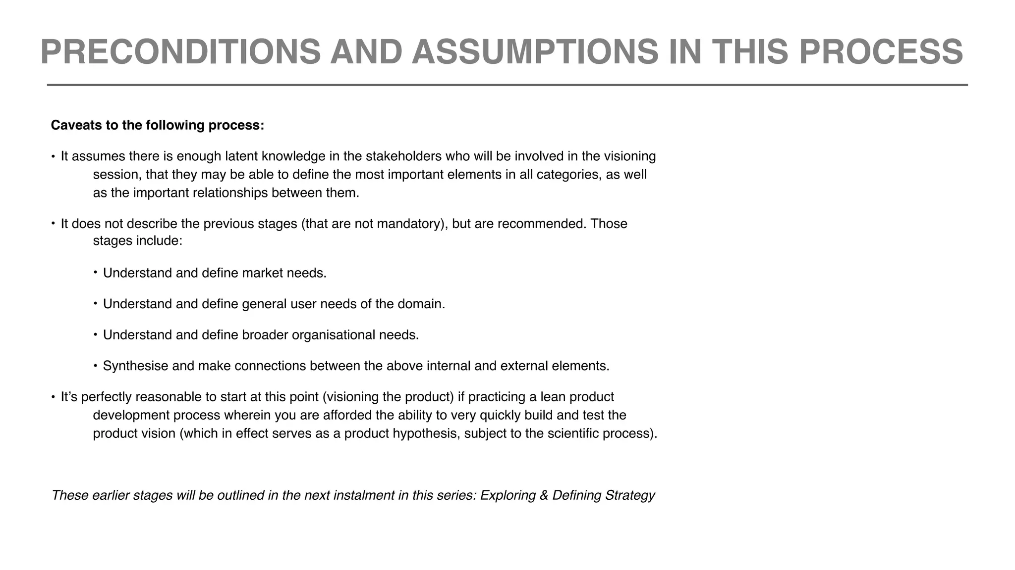 Caveats to the following process:
• It assumes there is enough latent knowledge in the stakeholders who will be involved in the visioning
session, that they may be able to define the most important elements in all categories, as well
as the important relationships between them.
• It does not describe the previous stages (that are not mandatory), but are recommended. Those
stages include:
• Understand and define market needs.
• Understand and define general user needs of the domain.
• Understand and define broader organisational needs.
• Synthesise and make connections between the above internal and external elements.
• It’s perfectly reasonable to start at this point (visioning the product) if practicing a lean product
development process wherein you are afforded the ability to very quickly build and test the
product vision (which in effect serves as a product hypothesis, subject to the scientific process).
These earlier stages will be outlined in the next instalment in this series: Exploring & Defining Strategy
PRECONDITIONS AND ASSUMPTIONS IN THIS PROCESS
 